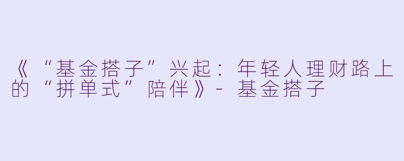 《“基金搭子”兴起:年轻人理财路上的“拼单式”陪伴》
