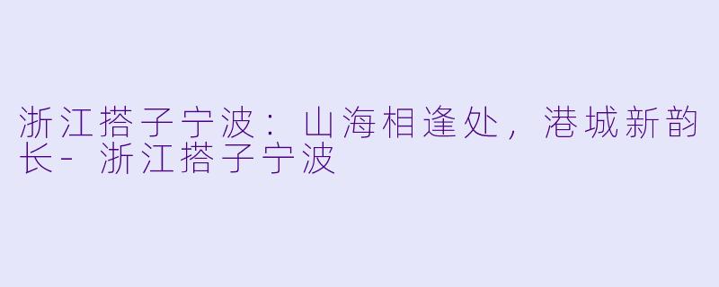 浙江搭子宁波：山海相逢处，港城新韵长-浙江搭子宁波