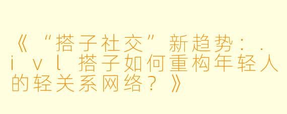 《“搭子社交”新趋势：.ivl搭子如何重构年轻人的轻关系网络？》