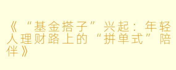 《“基金搭子”兴起：年轻人理财路上的“拼单式”陪伴》