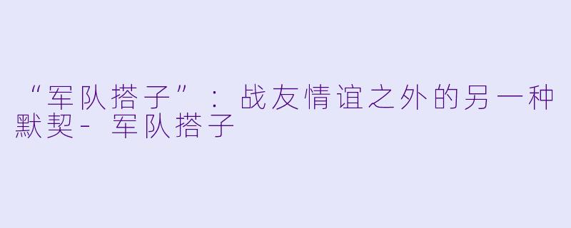 “军队搭子”：战友情谊之外的另一种默契-军队搭子