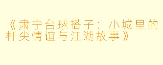 《肃宁台球搭子：小城里的杆尖情谊与江湖故事》
