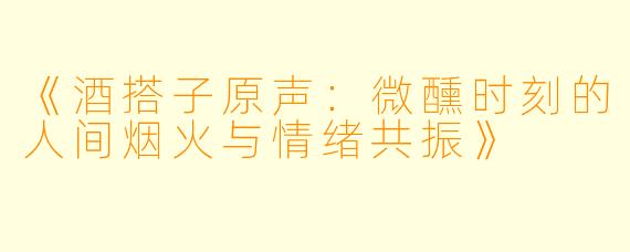 《酒搭子原声：微醺时刻的人间烟火与情绪共振》