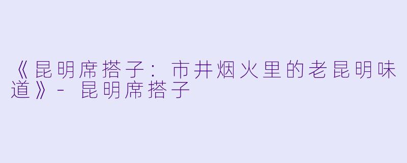 《昆明席搭子：市井烟火里的老昆明味道》-昆明席搭子