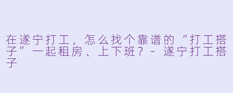 在遂宁打工，怎么找个靠谱的“打工搭子”一起租房、上下班？-遂宁打工搭子