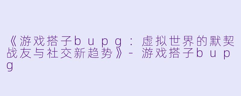 《游戏搭子bupg：虚拟世界的默契战友与社交新趋势》-游戏搭子bupg