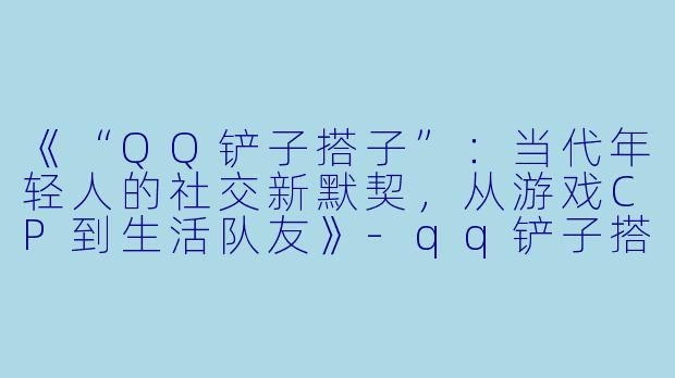 《“QQ铲子搭子”：当代年轻人的社交新默契，从游戏CP到生活队友》-qq铲子搭子
