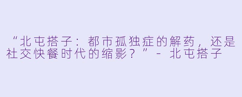 “北屯搭子：都市孤独症的解药，还是社交快餐时代的缩影？”-北屯搭子