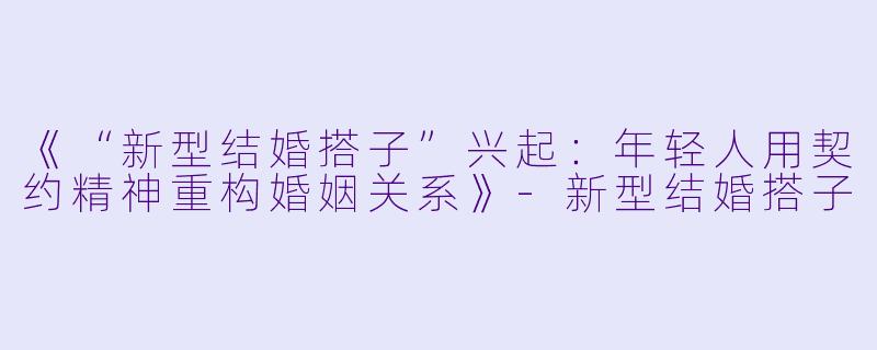 《“新型结婚搭子”兴起：年轻人用契约精神重构婚姻关系》-新型结婚搭子