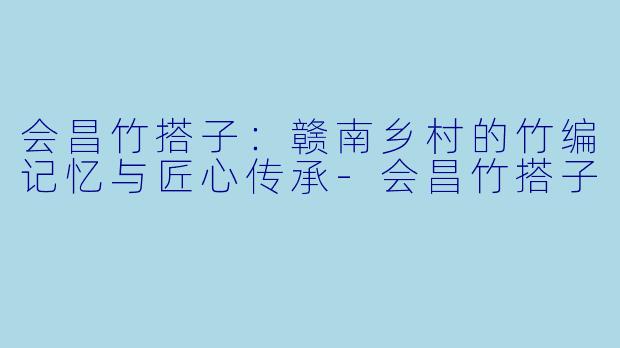 会昌竹搭子：赣南乡村的竹编记忆与匠心传承-会昌竹搭子