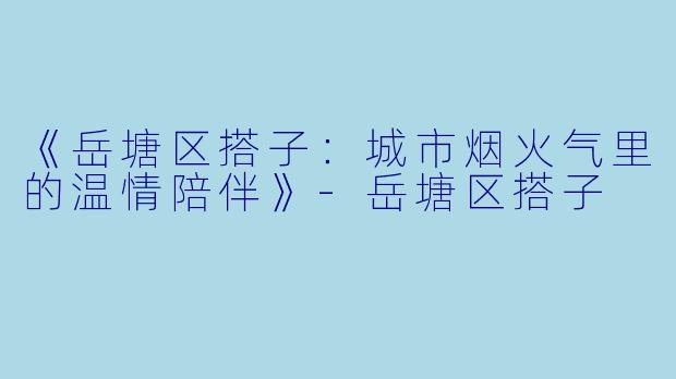 《岳塘区搭子：城市烟火气里的温情陪伴》-岳塘区搭子