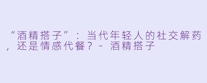 “酒精搭子”：当代年轻人的社交解药，还是情感代餐？-酒精搭子