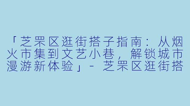 「芝罘区逛街搭子指南：从烟火市集到文艺小巷，解锁城市漫游新体验」-芝罘区逛街搭子