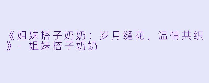 《姐妹搭子奶奶：岁月缝花，温情共织》-姐妹搭子奶奶