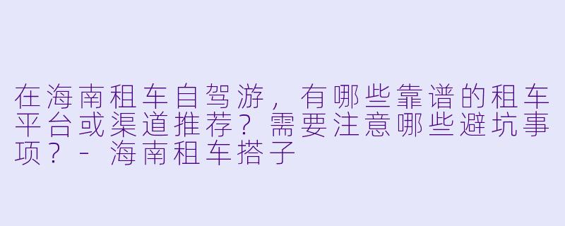 在海南租车自驾游，有哪些靠谱的租车平台或渠道推荐？需要注意哪些避坑事项？-海南租车搭子