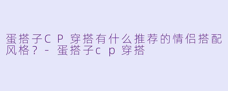 蛋搭子CP穿搭有什么推荐的情侣搭配风格？-蛋搭子cp穿搭