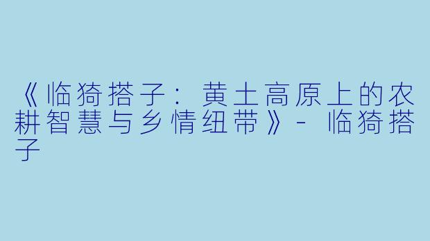 《临猗搭子：黄土高原上的农耕智慧与乡情纽带》-临猗搭子