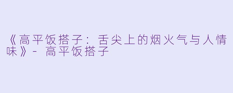 《高平饭搭子：舌尖上的烟火气与人情味》-高平饭搭子