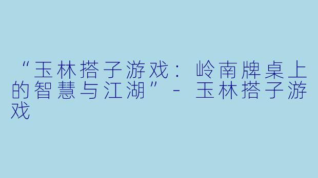 “玉林搭子游戏：岭南牌桌上的智慧与江湖”-玉林搭子游戏