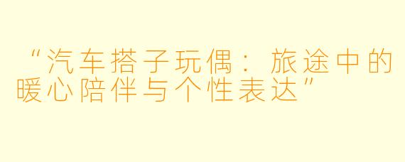“汽车搭子玩偶：旅途中的暖心陪伴与个性表达”