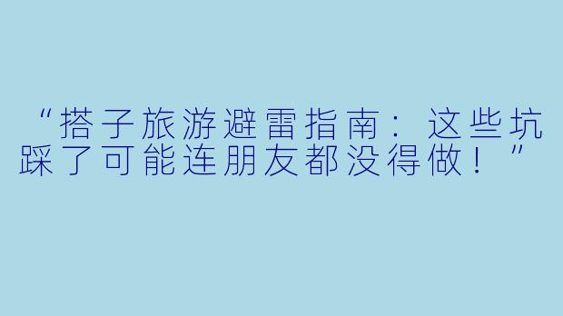 “搭子旅游避雷指南：这些坑踩了可能连朋友都没得做！”