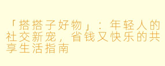 「搭搭子好物」:年轻人的社交新宠,省钱又快乐的共享生活指南