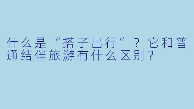 什么是“搭子出行”?它和普通结伴旅游有什么区别?