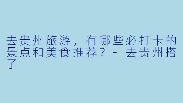 去贵州旅游，有哪些必打卡的景点和美食推荐？-去贵州搭子