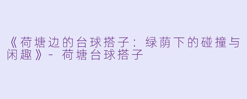 《荷塘边的台球搭子：绿荫下的碰撞与闲趣》-荷塘台球搭子