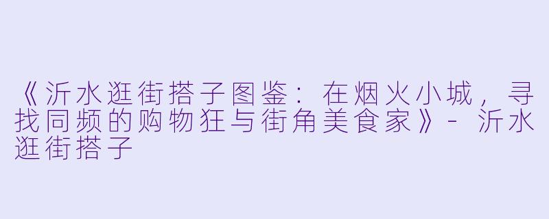 《沂水逛街搭子图鉴：在烟火小城，寻找同频的购物狂与街角美食家》-沂水逛街搭子