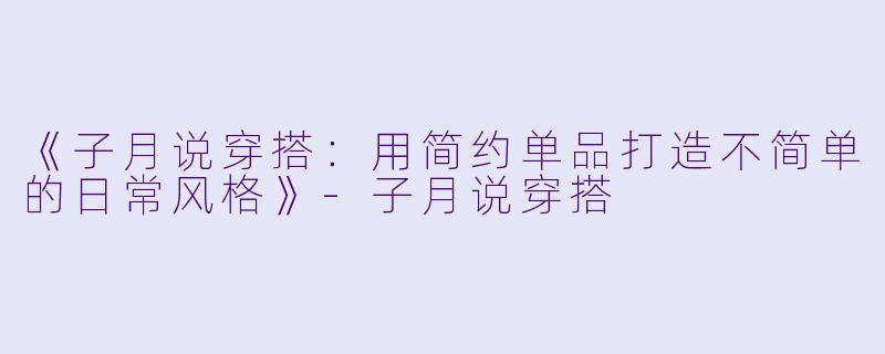 《子月说穿搭：用简约单品打造不简单的日常风格》-子月说穿搭