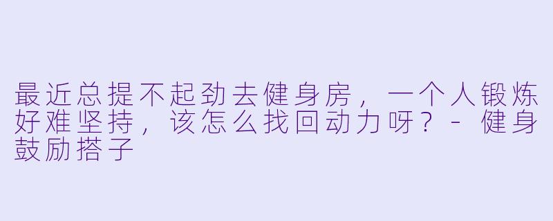 最近总提不起劲去健身房，一个人锻炼好难坚持，该怎么找回动力呀？-健身鼓励搭子