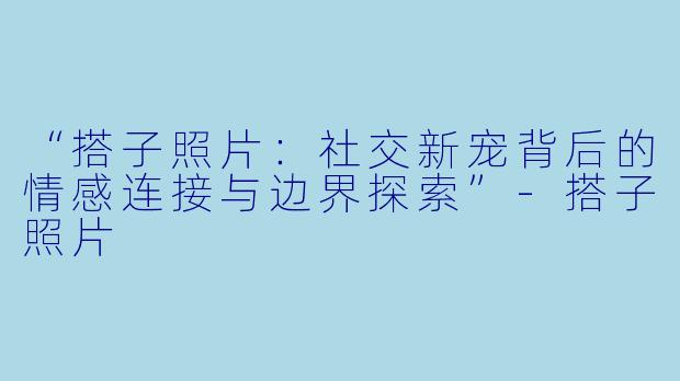 “搭子照片：社交新宠背后的情感连接与边界探索”-搭子照片