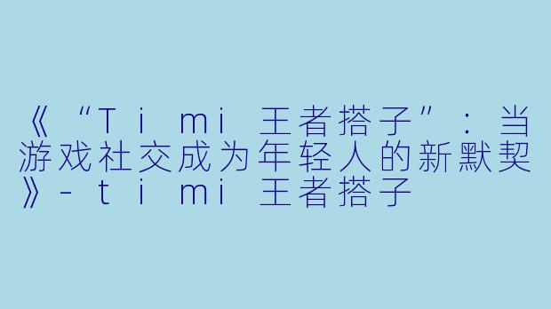 《“Timi王者搭子”：当游戏社交成为年轻人的新默契》-timi王者搭子