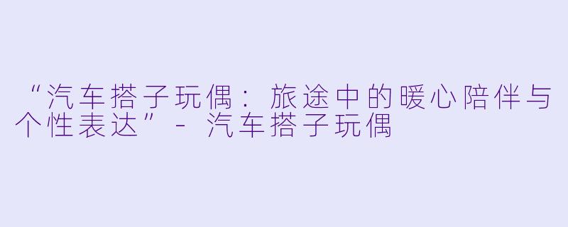 “汽车搭子玩偶：旅途中的暖心陪伴与个性表达”-汽车搭子玩偶