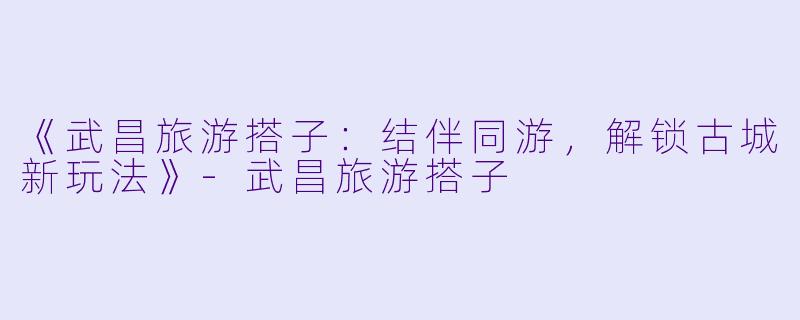 《武昌旅游搭子：结伴同游，解锁古城新玩法》-武昌旅游搭子