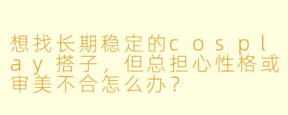 想找长期稳定的cosplay搭子，但总担心性格或审美不合怎么办？