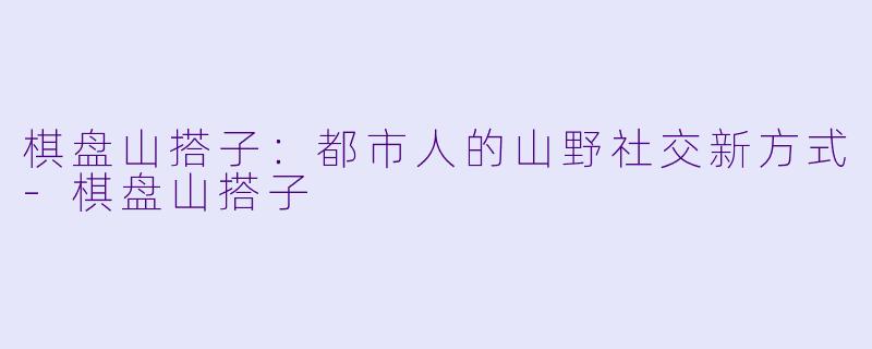 棋盘山搭子：都市人的山野社交新方式-棋盘山搭子