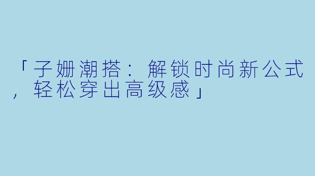 「子姗潮搭：解锁时尚新公式，轻松穿出高级感」