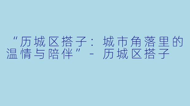 “历城区搭子:城市角落里的温情与陪伴”
