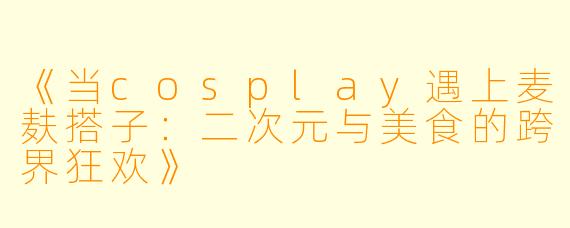 《当cosplay遇上麦麸搭子：二次元与美食的跨界狂欢》