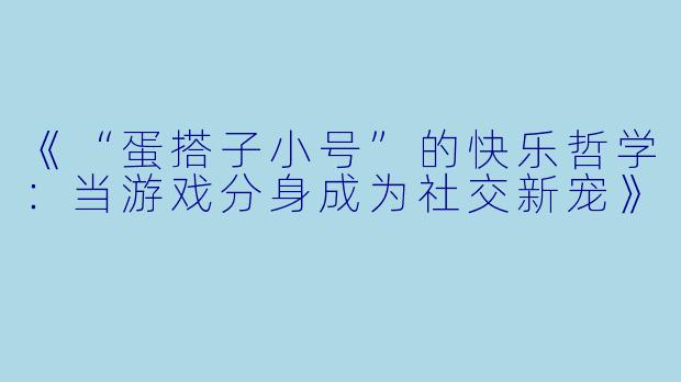 《“蛋搭子小号”的快乐哲学：当游戏分身成为社交新宠》