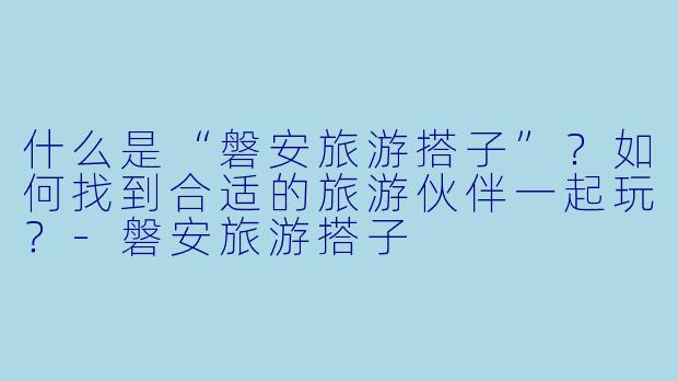 什么是“磐安旅游搭子”？如何找到合适的旅游伙伴一起玩？-磐安旅游搭子