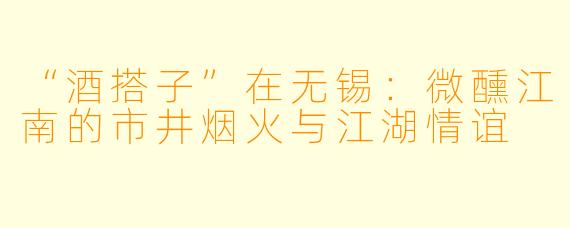 “酒搭子”在无锡：微醺江南的市井烟火与江湖情谊