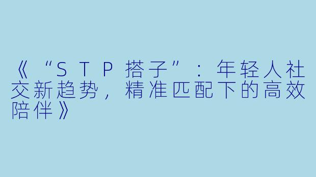 《“STP搭子”：年轻人社交新趋势，精准匹配下的高效陪伴》