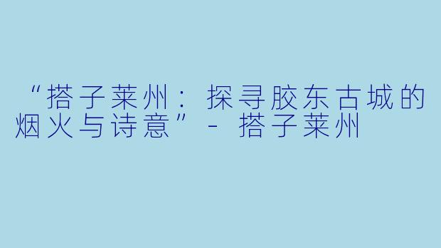 “搭子莱州：探寻胶东古城的烟火与诗意”-搭子莱州