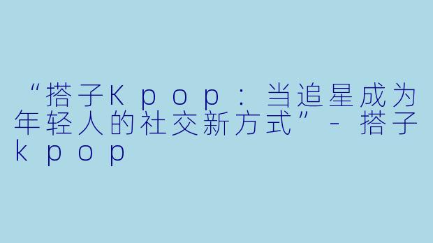 “搭子Kpop：当追星成为年轻人的社交新方式”-搭子kpop
