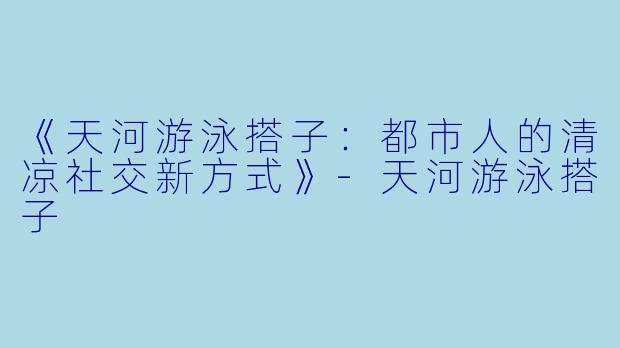 《天河游泳搭子：都市人的清凉社交新方式》-天河游泳搭子