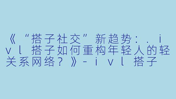 《“搭子社交”新趋势：.ivl搭子如何重构年轻人的轻关系网络？》-ivl搭子