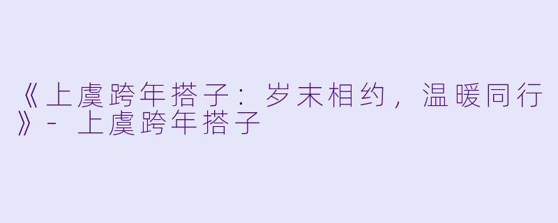 《上虞跨年搭子：岁末相约，温暖同行》-上虞跨年搭子